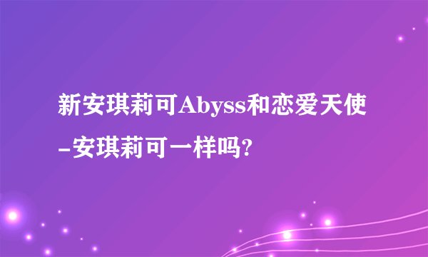 新安琪莉可Abyss和恋爱天使-安琪莉可一样吗?