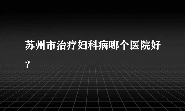 苏州市治疗妇科病哪个医院好？