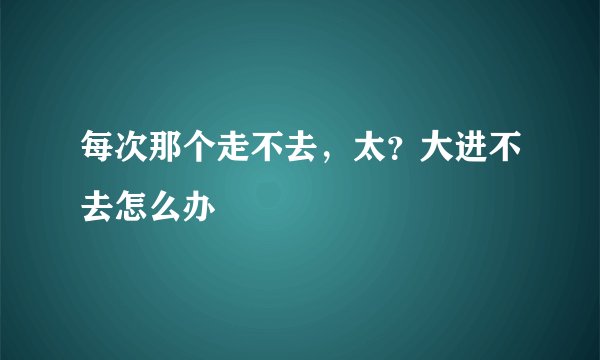 每次那个走不去，太？大进不去怎么办