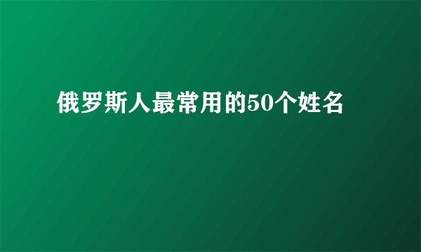 俄罗斯人最常用的50个姓名