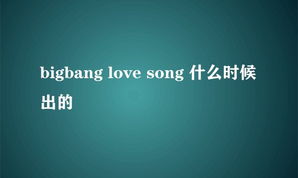 bigbang love song 什么时候出的