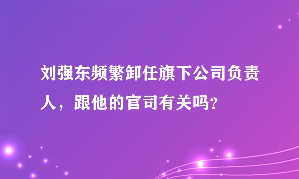 刘强东频繁卸任旗下公司负责人，跟他的官司有关吗？