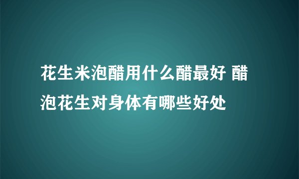 花生米泡醋用什么醋最好 醋泡花生对身体有哪些好处