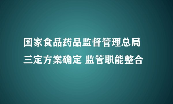 国家食品药品监督管理总局 三定方案确定 监管职能整合