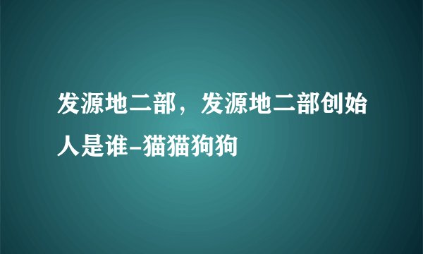 发源地二部,发源地二部创始人是谁-猫猫狗狗