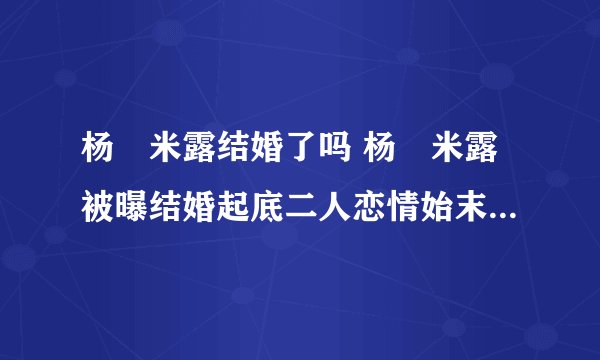 杨玏米露结婚了吗 杨玏米露被曝结婚起底二人恋情始末 - 娱乐八卦 - 飞外网