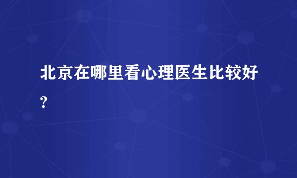 北京在哪里看心理医生比较好?