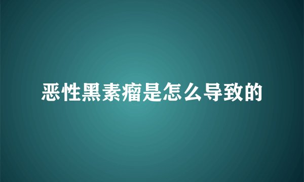 恶性黑素瘤是怎么导致的