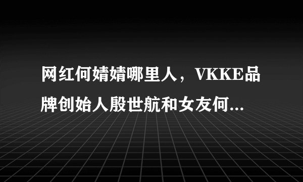 网红何婧婧哪里人,VKKE品牌创始人殷世航和女友何婧婧分手是真的吗