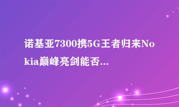 诺基亚7300携5G王者归来Nokia巅峰亮剑能否再次巅峰_飞外