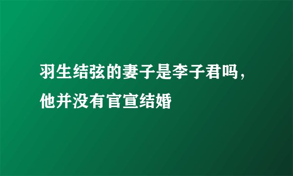 羽生结弦的妻子是李子君吗，他并没有官宣结婚
