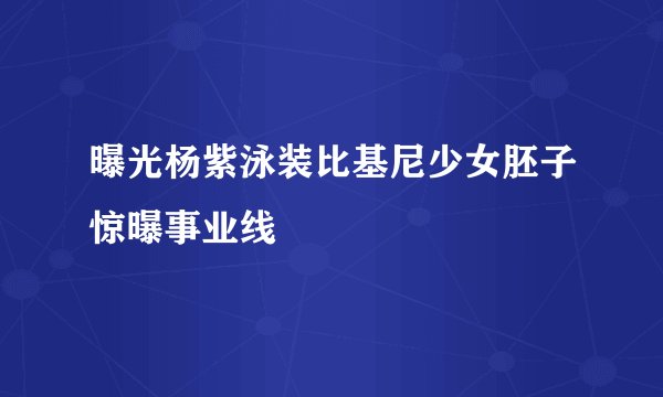 曝光杨紫泳装比基尼少女胚子惊曝事业线
