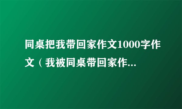 同桌把我带回家作文1000字作文(我被同桌带回家作文六百字)