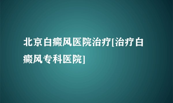 北京白癜风医院治疗[治疗白癜风专科医院]
