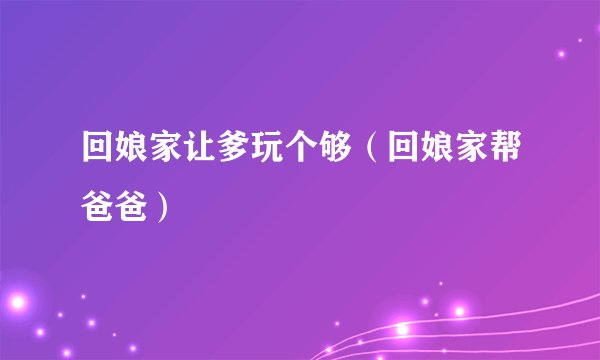 回娘家让爹玩个够（回娘家帮爸爸）