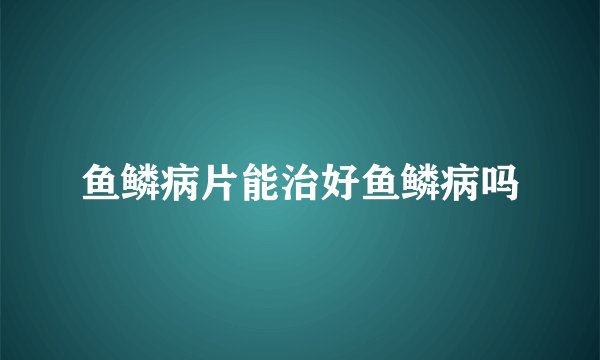 鱼鳞病片能治好鱼鳞病吗