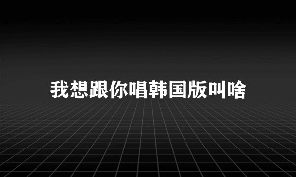 我想跟你唱韩国版叫啥