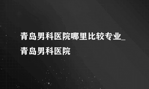 青岛男科医院哪里比较专业_青岛男科医院