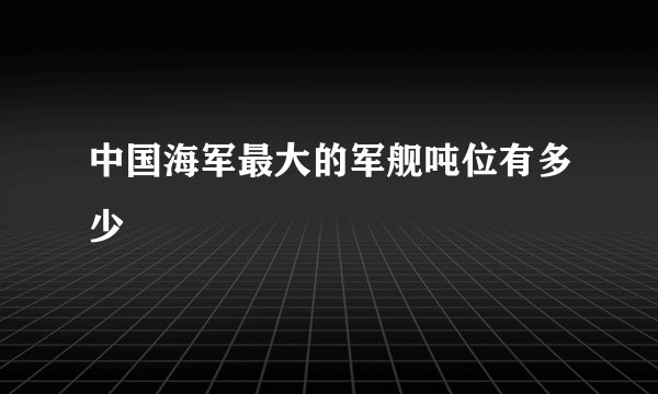 中国海军最大的军舰吨位有多少