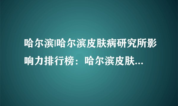 哈尔滨|哈尔滨皮肤病研究所影响力排行榜：哈尔滨皮肤科 夏天皮肤瘙痒的原因