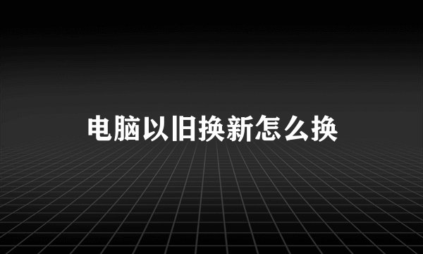 电脑以旧换新怎么换