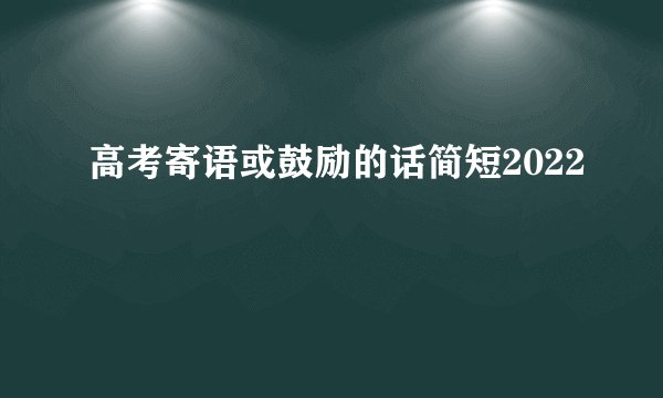高考寄语或鼓励的话简短2022