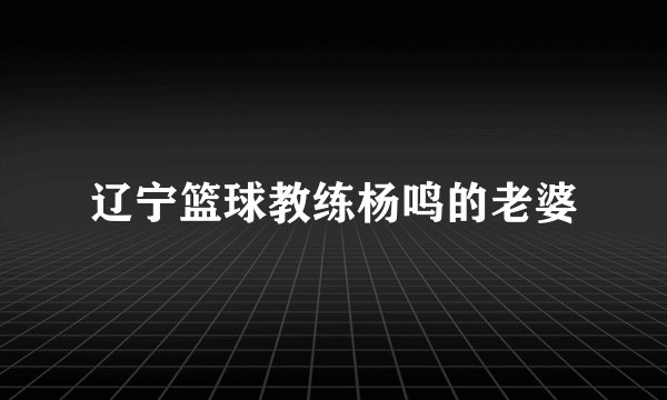 辽宁篮球教练杨鸣的老婆