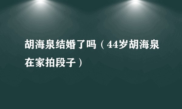 胡海泉结婚了吗(44岁胡海泉在家拍段子)