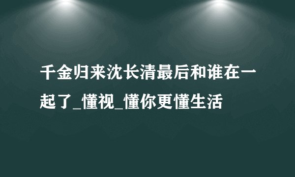 千金归来沈长清最后和谁在一起了_懂视_懂你更懂生活