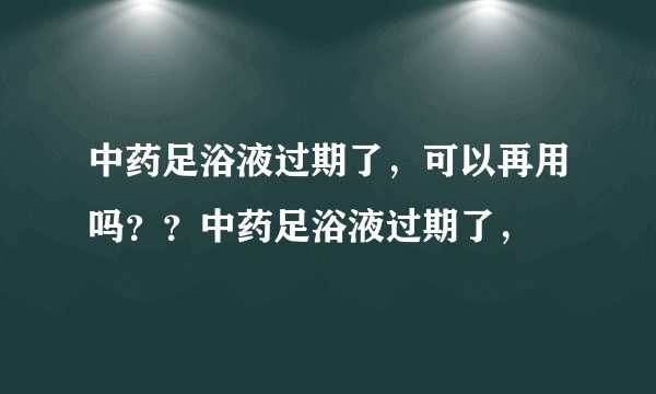 中药足浴液过期了，可以再用吗？？中药足浴液过期了，