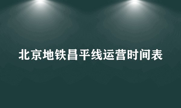 北京地铁昌平线运营时间表