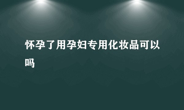 怀孕了用孕妇专用化妆品可以吗