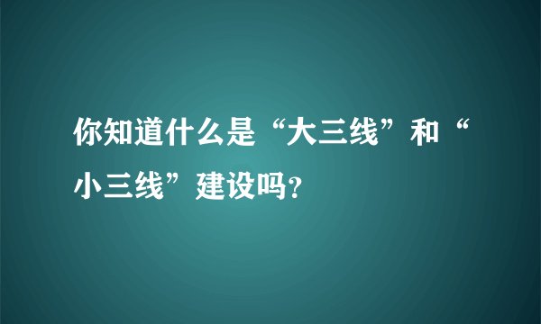 你知道什么是“大三线”和“小三线”建设吗？
