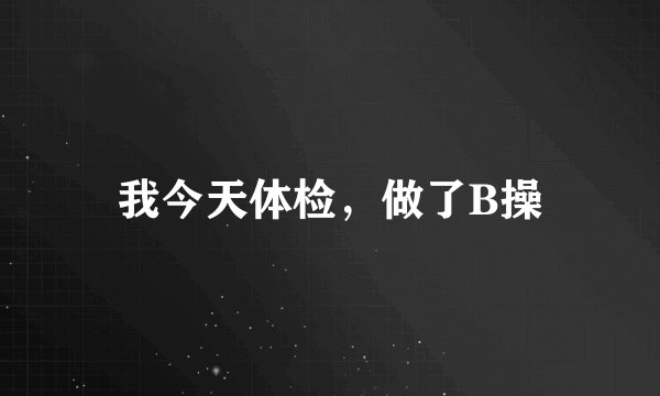 我今天体检，做了B操