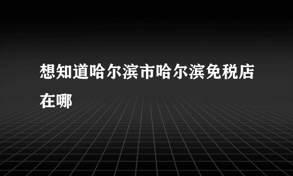想知道哈尔滨市哈尔滨免税店在哪