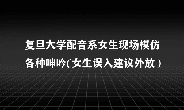复旦大学配音系女生现场模仿各种呻吟(女生误入建议外放）