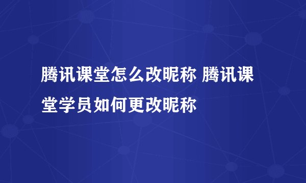 腾讯课堂怎么改昵称 腾讯课堂学员如何更改昵称