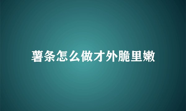 薯条怎么做才外脆里嫩