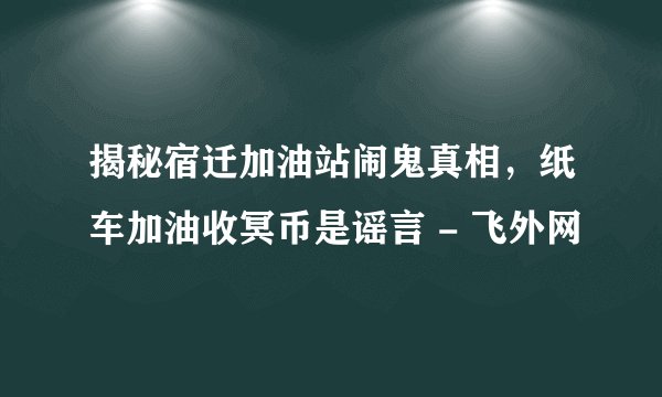揭秘宿迁加油站闹鬼真相,纸车加油收冥币是谣言 - 飞外网