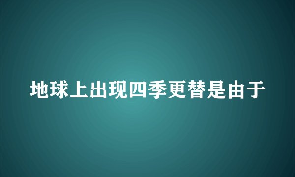 地球上出现四季更替是由于