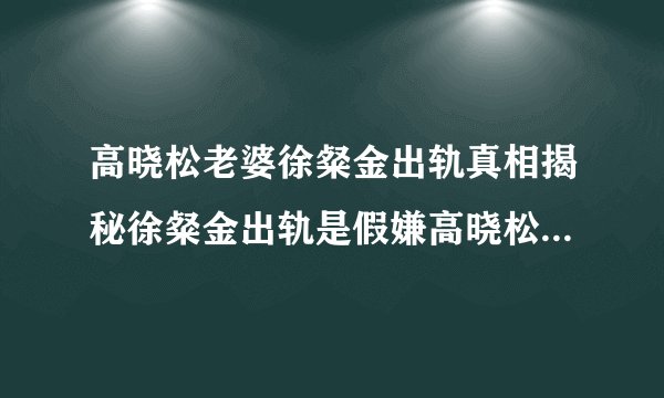高晓松老婆徐粲金出轨真相揭秘徐粲金出轨是假嫌高晓松“穷”是真相?