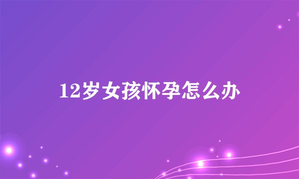 12岁女孩怀孕怎么办
