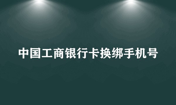 中国工商银行卡换绑手机号