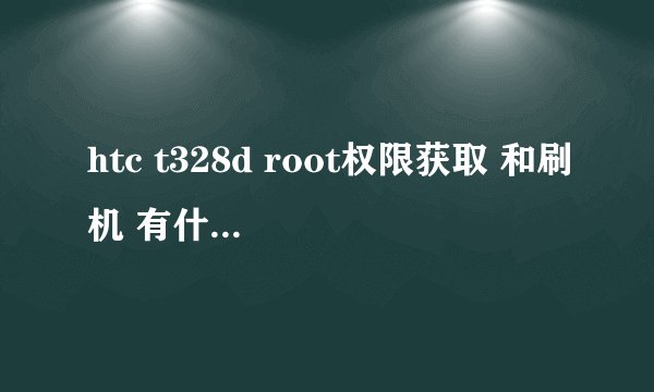 htc t328d root权限获取 和刷机 有什么区别吗？？？？怎么操作呢 哪位大虾支个招啊
