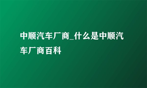 中顺汽车厂商_什么是中顺汽车厂商百科