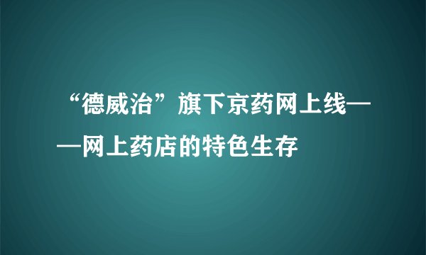 “德威治”旗下京药网上线——网上药店的特色生存