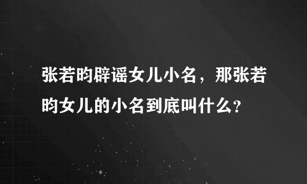 张若昀辟谣女儿小名,那张若昀女儿的小名到底叫什么?