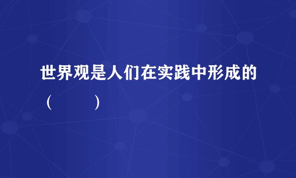 世界观是人们在实践中形成的（　　）
