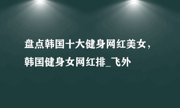 盘点韩国十大健身网红美女,韩国健身女网红排_飞外