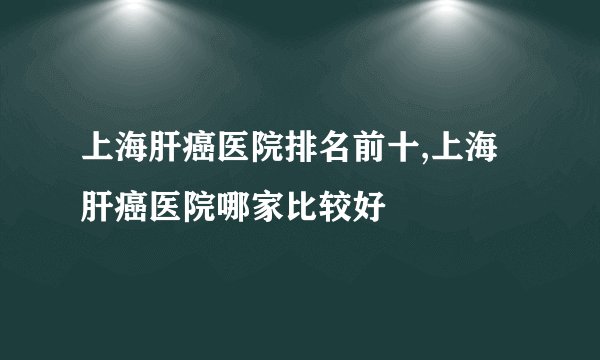 上海肝癌医院排名前十,上海肝癌医院哪家比较好